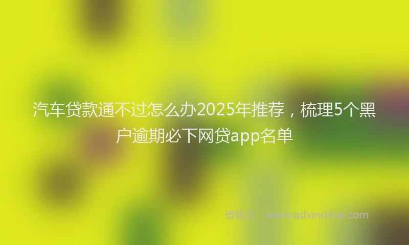 汽车贷款通不过怎么办2025年推荐，梳理5个黑户逾期必下网贷app名单