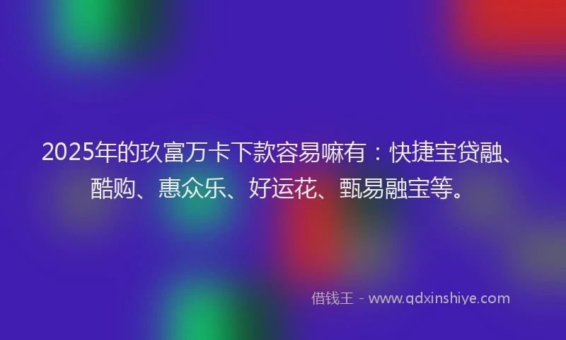 2025年的玖富万卡下款容易嘛有：快捷宝贷融、酷购、惠众乐、好运花、甄易融宝等。