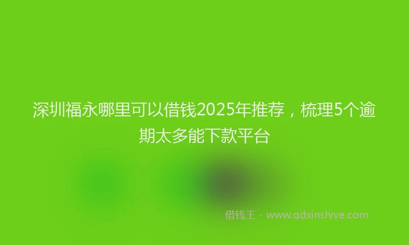 深圳福永哪里可以借钱2025年推荐，梳理5个逾期太多能下款平台