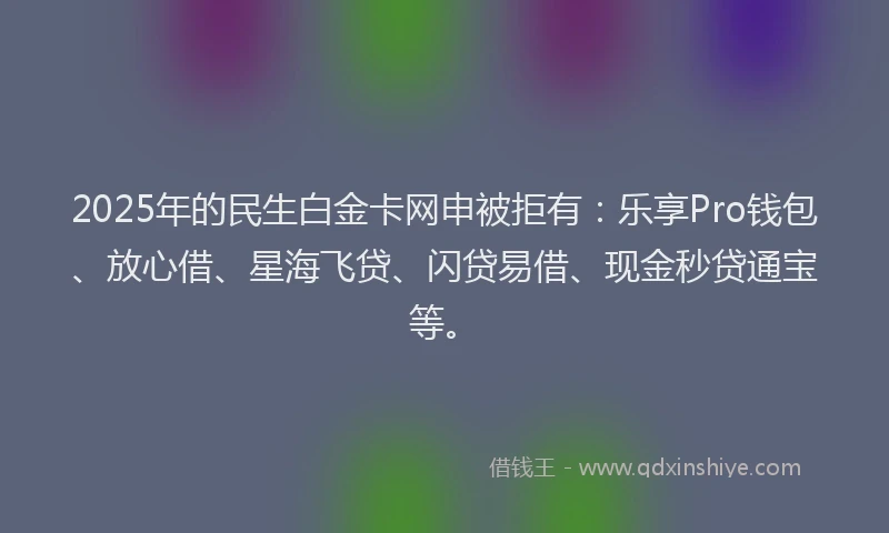 2025年的民生白金卡网申被拒有：乐享Pro钱包、放心借、星海飞贷、闪贷易借、现金秒贷通宝等。