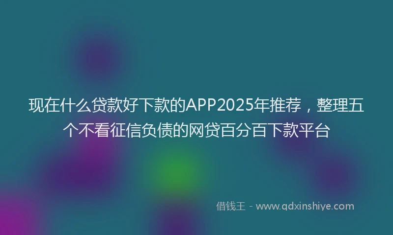 现在什么贷款好下款的APP2025年推荐，整理五个不看征信负债的网贷百分百下款平台