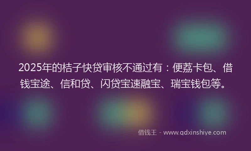 2025年的桔子快贷审核不通过有：便荔卡包、借钱宝途、信和贷、闪贷宝速融宝、瑞宝钱包等。