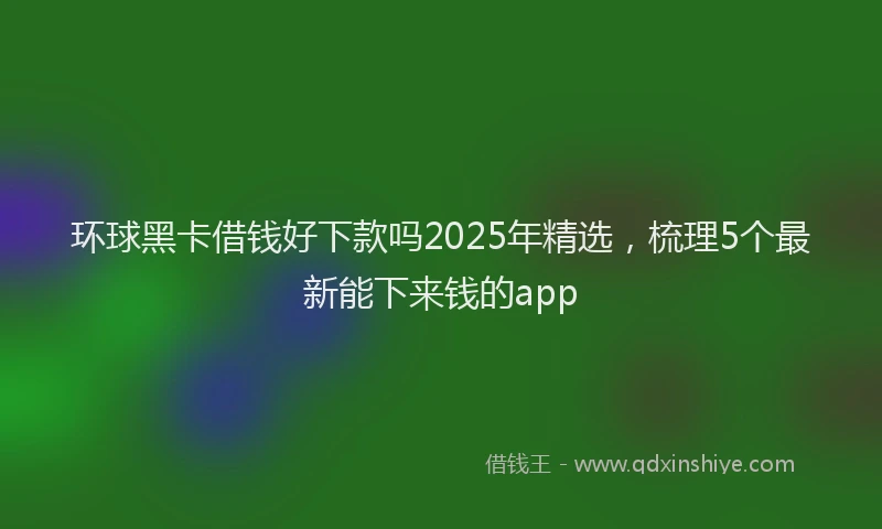 环球黑卡借钱好下款吗2025年精选，梳理5个最新能下来钱的app