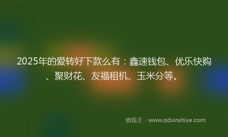 2025年的爱转好下款么有：鑫速钱包、优乐快购、聚财花、友福租机、玉米分等。