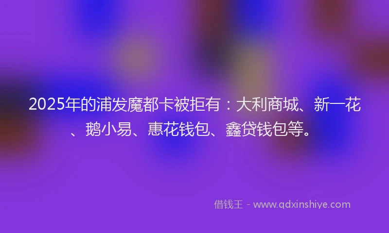 2025年的浦发魔都卡被拒有：大利商城、新一花、鹅小易、惠花钱包、鑫贷钱包等。