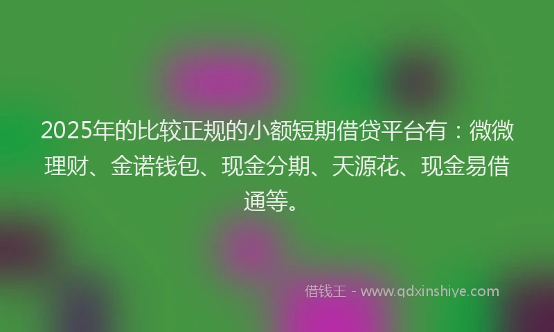 2025年的比较正规的小额短期借贷平台有：微微理财、金诺钱包、现金分期、天源花、现金易借通等。