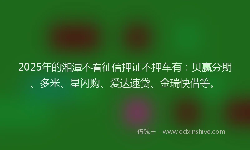 2025年的湘潭不看征信押证不押车有：贝赢分期、多米、星闪购、爱达速贷、金瑞快借等。
