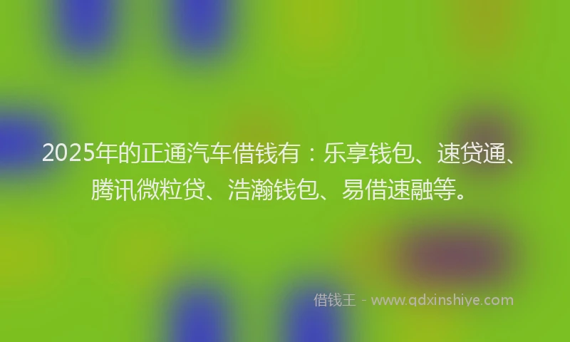2025年的正通汽车借钱有：乐享钱包、速贷通、腾讯微粒贷、浩瀚钱包、易借速融等。