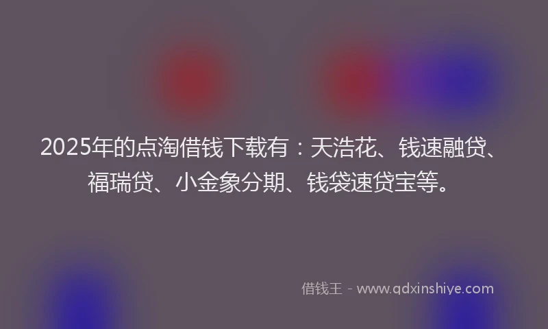 2025年的点淘借钱下载有：天浩花、钱速融贷、福瑞贷、小金象分期、钱袋速贷宝等。