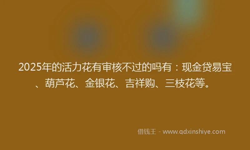 2025年的活力花有审核不过的吗有：现金贷易宝、葫芦花、金银花、吉祥购、三枝花等。