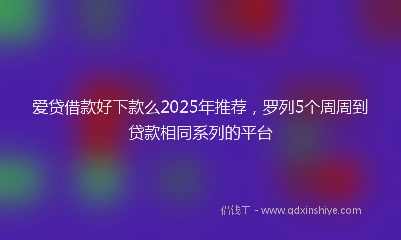 爱贷借款好下款么2025年推荐，罗列5个周周到贷款相同系列的平台