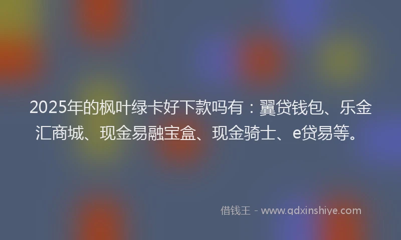 2025年的枫叶绿卡好下款吗有：翼贷钱包、乐金汇商城、现金易融宝盒、现金骑士、e贷易等。