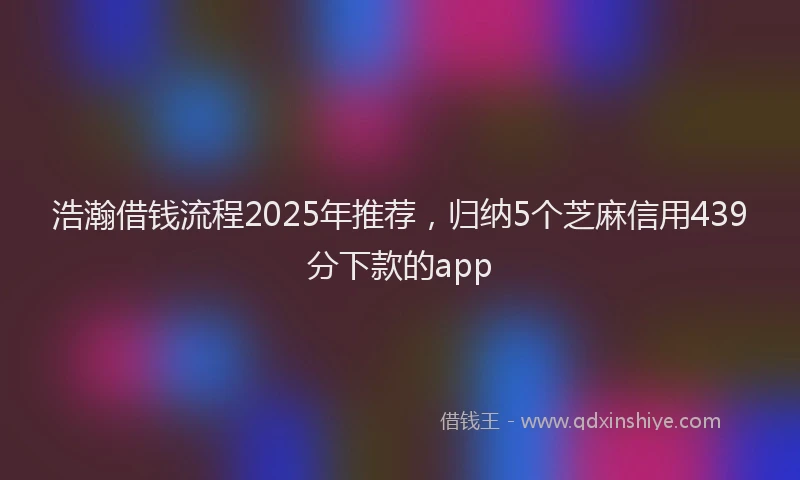 浩瀚借钱流程2025年推荐，归纳5个芝麻信用439分下款的app