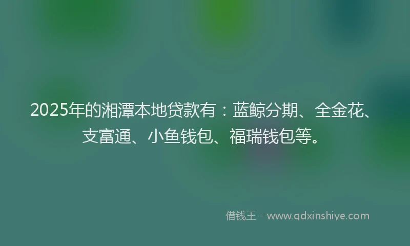 2025年的湘潭本地贷款有：蓝鲸分期、全金花、支富通、小鱼钱包、福瑞钱包等。