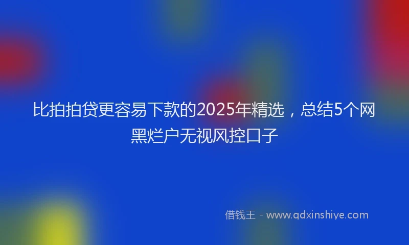 比拍拍贷更容易下款的2025年精选，总结5个网黑烂户无视风控口子