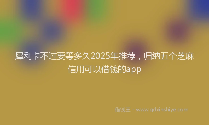 犀利卡不过要等多久2025年推荐，归纳五个芝麻信用可以借钱的app