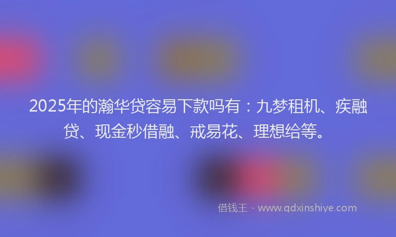 2025年的瀚华贷容易下款吗有：九梦租机、疾融贷、现金秒借融、戒易花、理想给等。