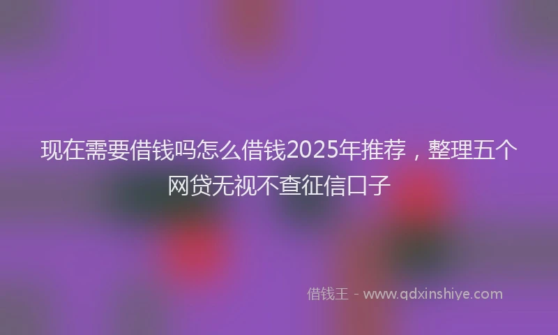 现在需要借钱吗怎么借钱2025年推荐，整理五个网贷无视不查征信口子
