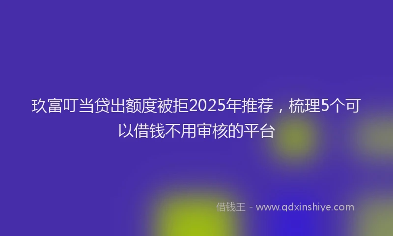 玖富叮当贷出额度被拒2025年推荐，梳理5个可以借钱不用审核的平台