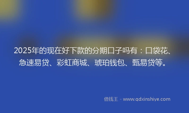 2025年的现在好下款的分期口子吗有：口袋花、急速易贷、彩虹商城、琥珀钱包、甄易贷等。