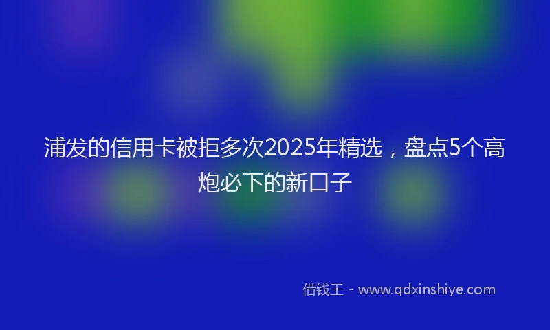 浦发的信用卡被拒多次2025年精选，盘点5个高炮必下的新口子