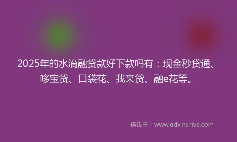 2025年的水滴融贷款好下款吗有：现金秒贷通、哆宝贷、口袋花、我来贷、融e花等。