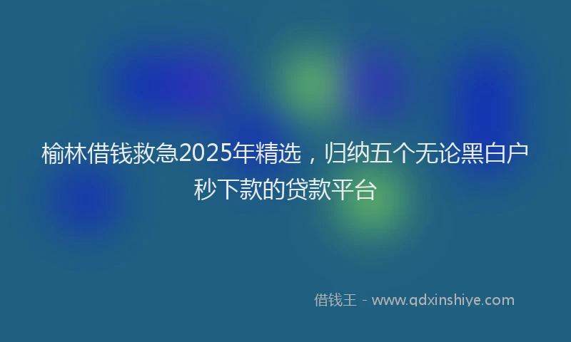榆林借钱救急2025年精选，归纳五个无论黑白户秒下款的贷款平台