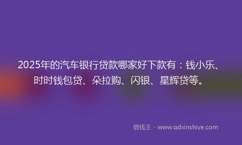 2025年的汽车银行贷款哪家好下款有：钱小乐、时时钱包贷、朵拉购、闪银、星辉贷等。