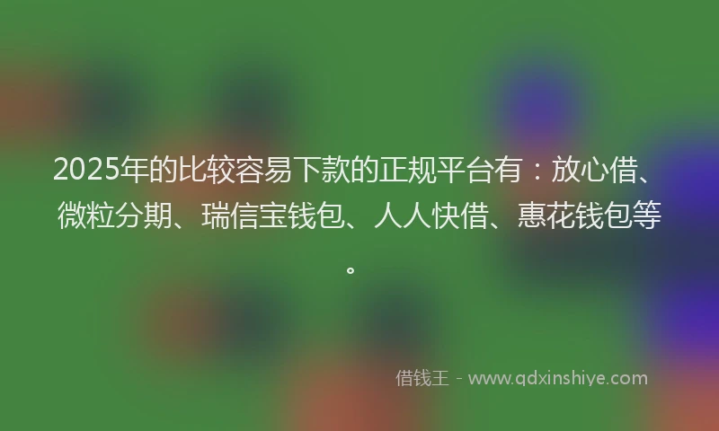 2025年的比较容易下款的正规平台有：放心借、微粒分期、瑞信宝钱包、人人快借、惠花钱包等。