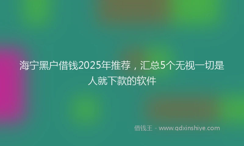 海宁黑户借钱2025年推荐，汇总5个无视一切是人就下款的软件