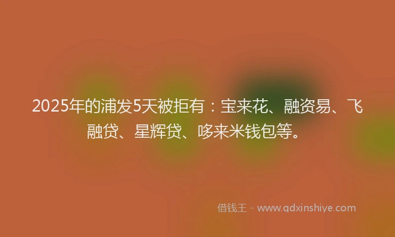 2025年的浦发5天被拒有：宝来花、融资易、飞融贷、星辉贷、哆来米钱包等。