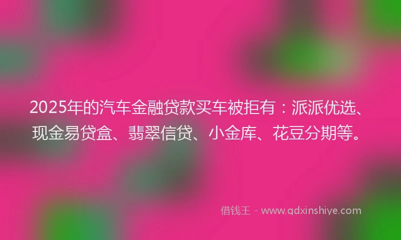 2025年的汽车金融贷款买车被拒有：派派优选、现金易贷盒、翡翠信贷、小金库、花豆分期等。