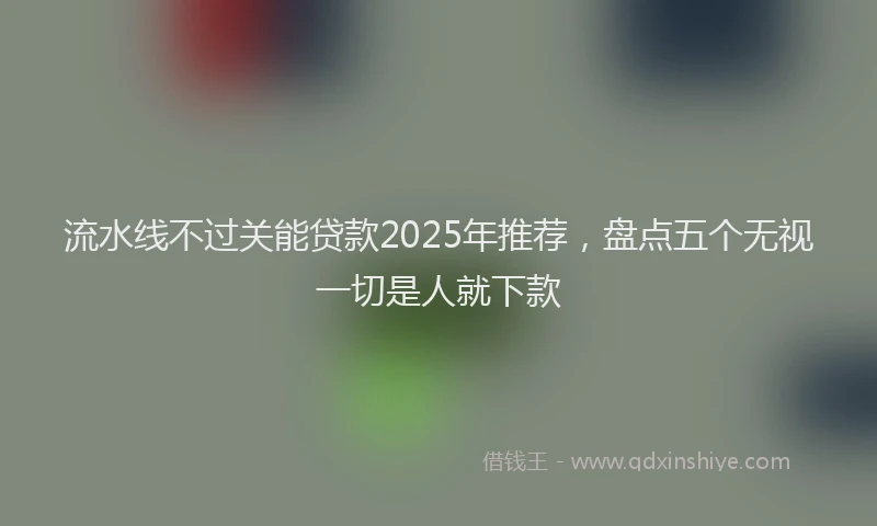 流水线不过关能贷款2025年推荐，盘点五个无视一切是人就下款