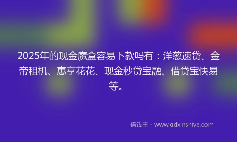 2025年的现金魔盒容易下款吗有：洋葱速贷、金帝租机、惠享花花、现金秒贷宝融、借贷宝快易等。