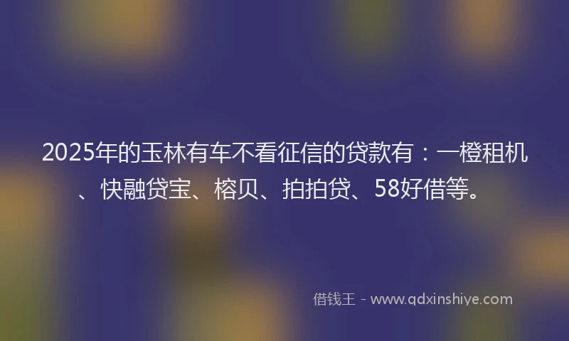 2025年的玉林有车不看征信的贷款有：一橙租机、快融贷宝、榕贝、拍拍贷、58好借等。