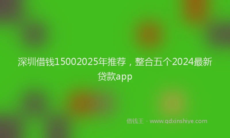深圳借钱15002025年推荐，整合五个2024最新贷款app