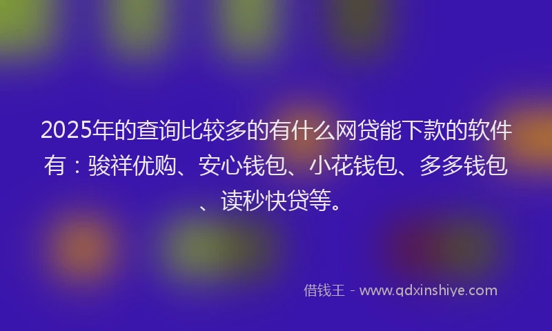 2025年的查询比较多的有什么网贷能下款的软件有：骏祥优购、安心钱包、小花钱包、多多钱包、读秒快贷等。