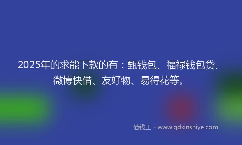 2025年的求能下款的有：甄钱包、福禄钱包贷、微博快借、友好物、易得花等。