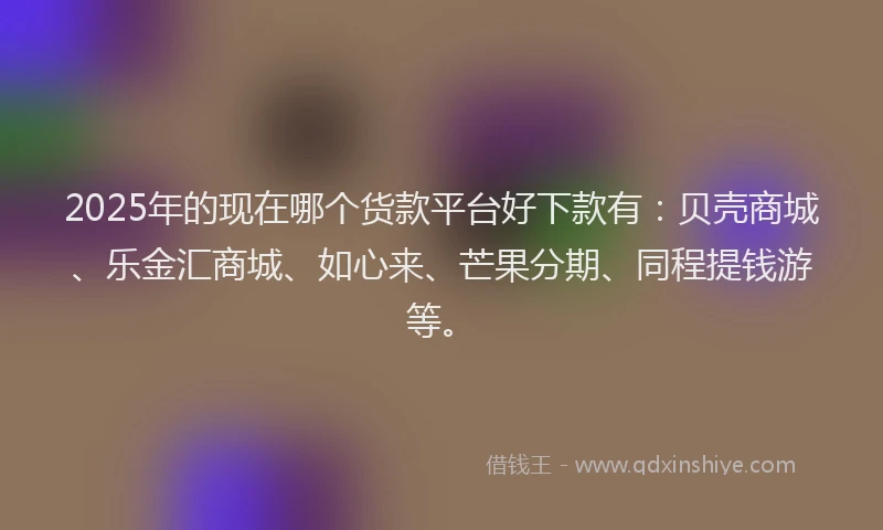 2025年的现在哪个货款平台好下款有：贝壳商城、乐金汇商城、如心来、芒果分期、同程提钱游等。