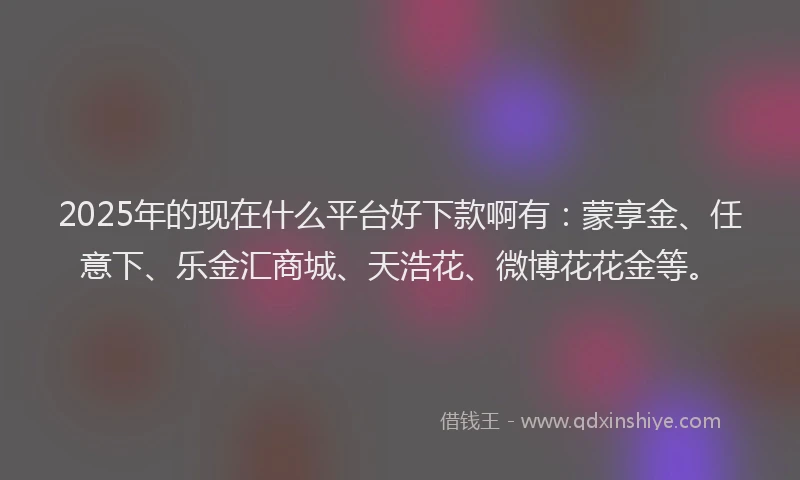 2025年的现在什么平台好下款啊有：蒙享金、任意下、乐金汇商城、天浩花、微博花花金等。