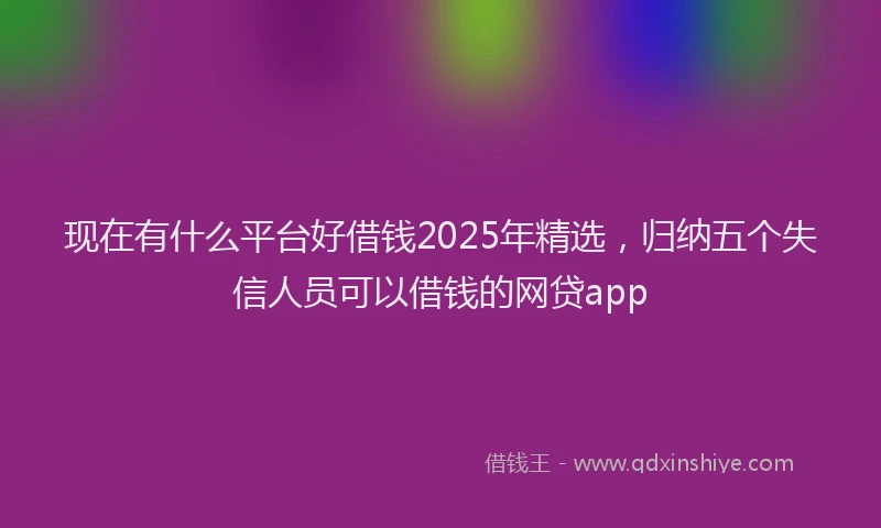 现在有什么平台好借钱2025年精选，归纳五个失信人员可以借钱的网贷app