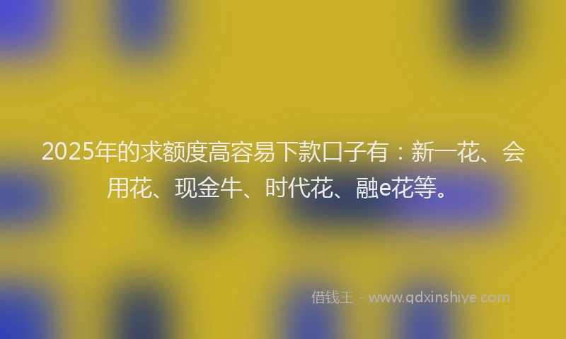 2025年的求额度高容易下款口子有：新一花、会用花、现金牛、时代花、融e花等。