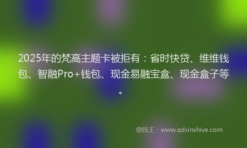 2025年的梵高主题卡被拒有：省时快贷、维维钱包、智融Pro+钱包、现金易融宝盒、现金盒子等。