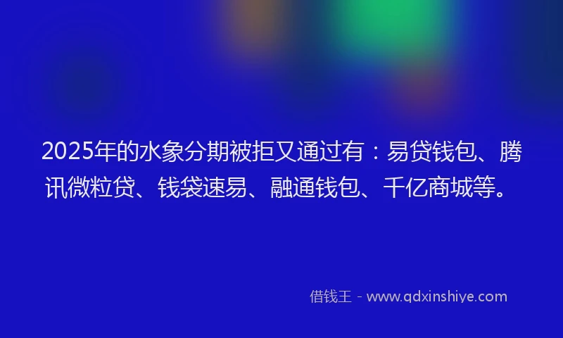 2025年的水象分期被拒又通过有：易贷钱包、腾讯微粒贷、钱袋速易、融通钱包、千亿商城等。