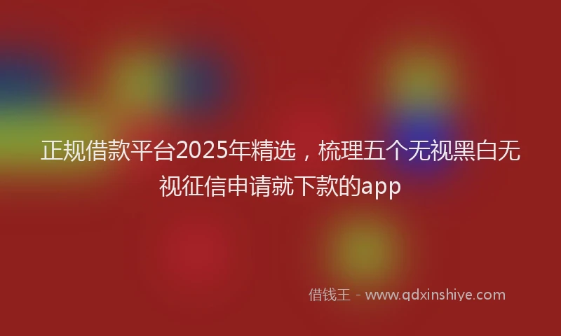 正规借款平台2025年精选，梳理五个无视黑白无视征信申请就下款的app