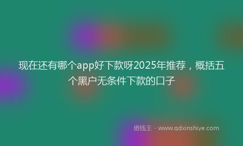 现在还有哪个app好下款呀2025年推荐，概括五个黑户无条件下款的口子