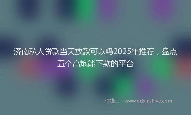 济南私人贷款当天放款可以吗2025年推荐，盘点五个高炮能下款的平台