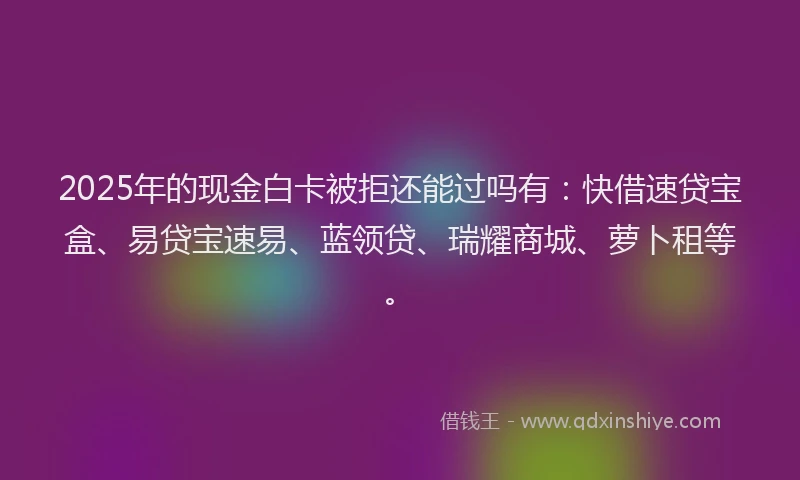 2025年的现金白卡被拒还能过吗有：快借速贷宝盒、易贷宝速易、蓝领贷、瑞耀商城、萝卜租等。