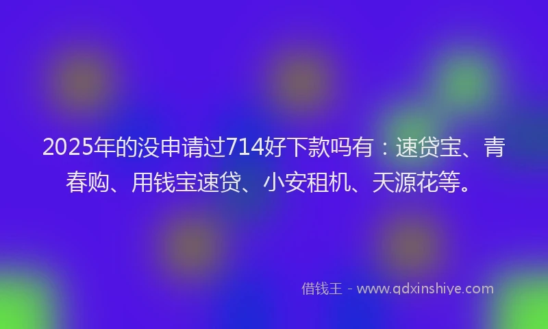2025年的没申请过714好下款吗有：速贷宝、青春购、用钱宝速贷、小安租机、天源花等。