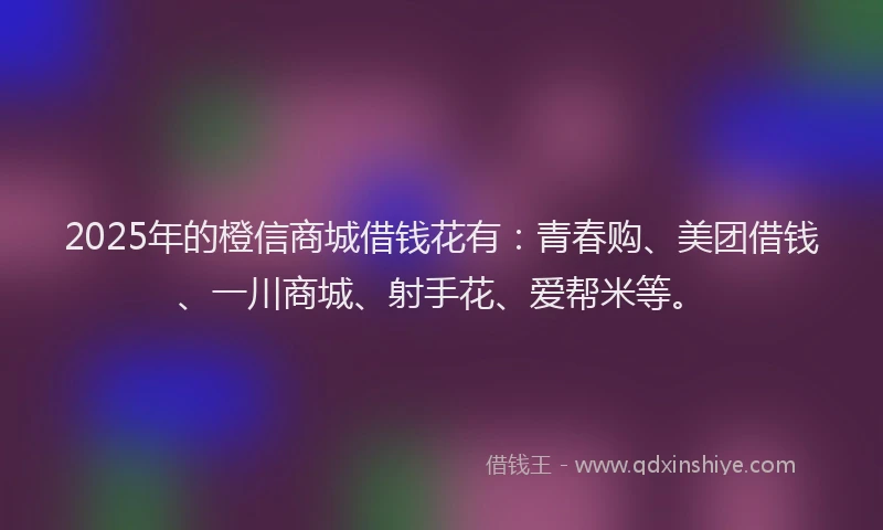 2025年的橙信商城借钱花有：青春购、美团借钱、一川商城、射手花、爱帮米等。